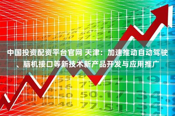 中国投资配资平台官网 天津：加速推动自动驾驶、脑机接口等新技术新产品开发与应用推广