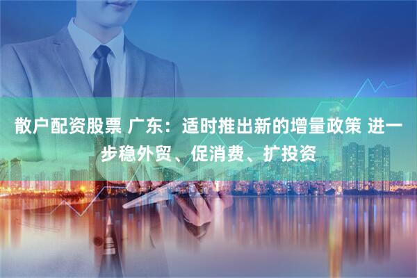 散户配资股票 广东：适时推出新的增量政策 进一步稳外贸、促消费、扩投资