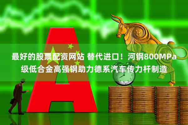 最好的股票配资网站 替代进口！河钢800MPa级低合金高强钢助力德系汽车传力杆制造