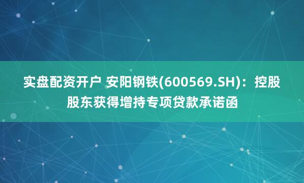 实盘配资开户 安阳钢铁(600569.SH)：控股股东获得增持专项贷款承诺函