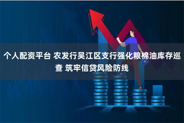 个人配资平台 农发行吴江区支行强化粮棉油库存巡查 筑牢信贷风险防线