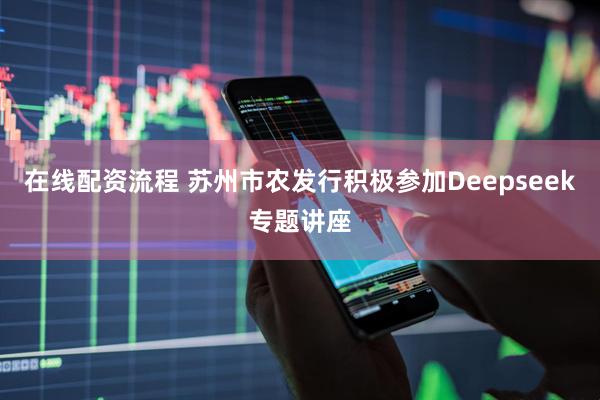 在线配资流程 苏州市农发行积极参加Deepseek专题讲座