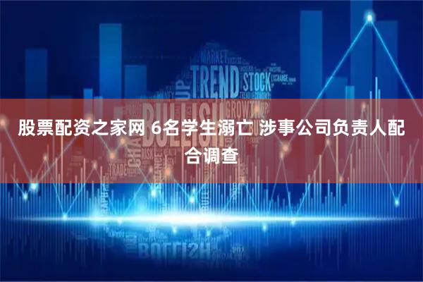 股票配资之家网 6名学生溺亡 涉事公司负责人配合调查