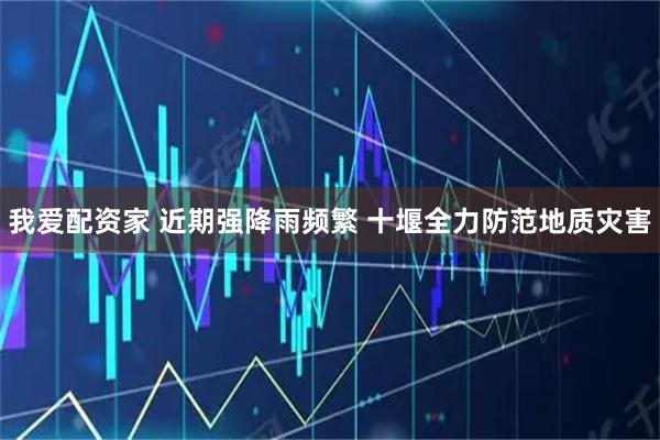 我爱配资家 近期强降雨频繁 十堰全力防范地质灾害