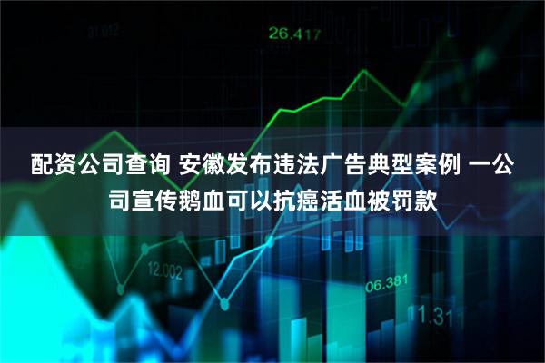 配资公司查询 安徽发布违法广告典型案例 一公司宣传鹅血可以抗癌活血被罚款