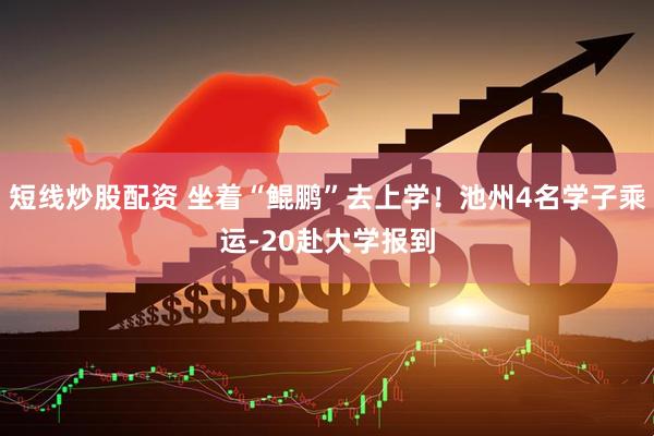短线炒股配资 坐着“鲲鹏”去上学！池州4名学子乘运-20赴大学报到