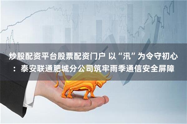 炒股配资平台股票配资门户 以“汛”为令守初心：泰安联通肥城分公司筑牢雨季通信安全屏障