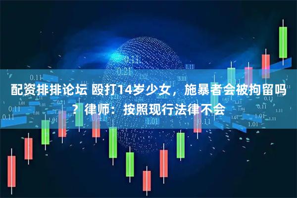 配资排排论坛 殴打14岁少女，施暴者会被拘留吗？律师：按照现行法律不会