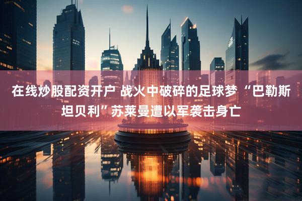 在线炒股配资开户 战火中破碎的足球梦 “巴勒斯坦贝利”苏莱曼遭以军袭击身亡