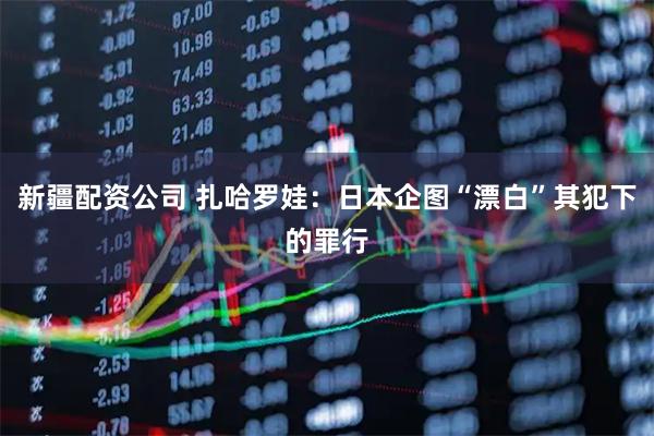 新疆配资公司 扎哈罗娃：日本企图“漂白”其犯下的罪行