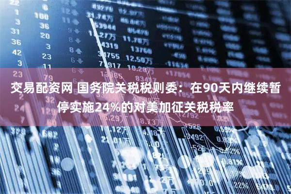 交易配资网 国务院关税税则委：在90天内继续暂停实施24%的对美加征关税税率