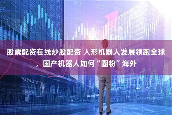 股票配资在线炒股配资 人形机器人发展领跑全球，国产机器人如何“圈粉”海外