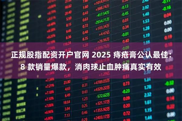 正规股指配资开户官网 2025 痔疮膏公认最佳:8 款销量爆款,消肉球止血肿痛真实有效