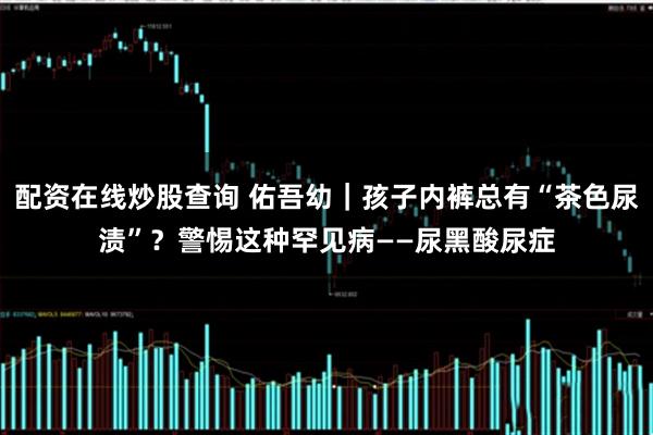 配资在线炒股查询 佑吾幼｜孩子内裤总有“茶色尿渍”？警惕这种罕见病——尿黑酸尿症